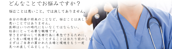 お悩みではありませんか?
悩むことは悪いこと。では決してありません。
自分の待遇や将来のことなど、悩むことは決して悪いことではありません。
医師はいつの時代にもいなくてはならない、
社会にとって必要な職種です。
皆さまが安心して医療行為に専念できるために、
より良い環境を得ようとすることは当たり前のこと。
まずはご自身の置かれた立場と環境をもう一度見つめ直してみましょう。